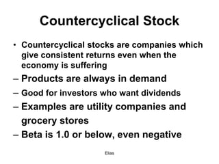 Elias
Countercyclical Stock
• Countercyclical stocks are companies which
give consistent returns even when the
economy is suffering
– Products are always in demand
– Good for investors who want dividends
– Examples are utility companies and
grocery stores
– Beta is 1.0 or below, even negative
 