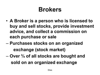 Elias
Brokers
• A Broker is a person who is licensed to
buy and sell stocks, provide investment
advice, and collect a commission on
each purchase or sale
– Purchases stocks on an organized
exchange (stock market)
– Over ¾ of all stocks are bought and
sold on an organized exchange
 