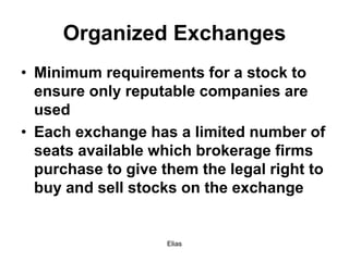 Elias
Organized Exchanges
• Minimum requirements for a stock to
ensure only reputable companies are
used
• Each exchange has a limited number of
seats available which brokerage firms
purchase to give them the legal right to
buy and sell stocks on the exchange
 