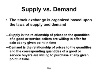 Elias
Supply vs. Demand
• The stock exchange is organized based upon
the laws of supply and demand
---Supply is the relationship of prices to the quantities
of a good or service sellers are willing to offer for
sale at any given point in time
---Demand is the relationship of prices to the quantities
and the corresponding quantities of a good or
service buyers are willing to purchase at any given
point in time.
 