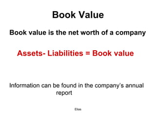 Elias
Book Value
Book value is the net worth of a company
Assets- Liabilities = Book value
Information can be found in the company’s annual
report
 