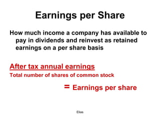 Elias
Earnings per Share
How much income a company has available to
pay in dividends and reinvest as retained
earnings on a per share basis
After tax annual earnings
Total number of shares of common stock
= Earnings per share
 