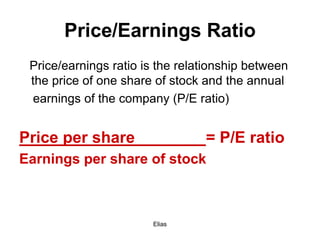 Elias
Price/Earnings Ratio
Price/earnings ratio is the relationship between
the price of one share of stock and the annual
earnings of the company (P/E ratio)
Price per share = P/E ratio
Earnings per share of stock
 