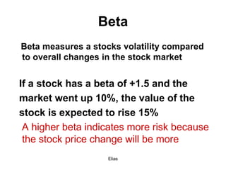 Elias
Beta
Beta measures a stocks volatility compared
to overall changes in the stock market
If a stock has a beta of +1.5 and the
market went up 10%, the value of the
stock is expected to rise 15%
A higher beta indicates more risk because
the stock price change will be more
 