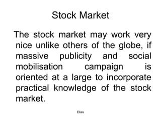 Elias
Stock Market
The stock market may work very
nice unlike others of the globe, if
massive publicity and social
mobilisation campaign is
oriented at a large to incorporate
practical knowledge of the stock
market.
 