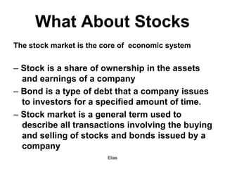 Elias
What About Stocks
The stock market is the core of economic system
– Stock is a share of ownership in the assets
and earnings of a company
– Bond is a type of debt that a company issues
to investors for a specified amount of time.
– Stock market is a general term used to
describe all transactions involving the buying
and selling of stocks and bonds issued by a
company
 