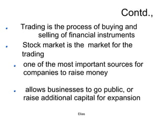 Elias
Contd.,
Trading is the process of buying and
selling of financial instruments
Stock market is the market for the
trading
one of the most important sources for
companies to raise money
allows businesses to go public, or
raise additional capital for expansion
 