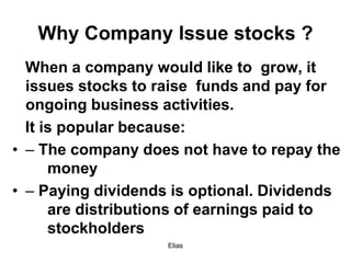Elias
Why Company Issue stocks ?
When a company would like to grow, it
issues stocks to raise funds and pay for
ongoing business activities.
It is popular because:
• – The company does not have to repay the
money
• – Paying dividends is optional. Dividends
are distributions of earnings paid to
stockholders
 