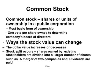 Elias
Common Stock
Common stock – shares or units of
ownership in a public corporation
– Most basic form of ownership
– One vote per share owned to determine
company’s board of directors
• Ways the stock value can change
– The dollar value increases or decreases
– Stock split occurs – shares owned by existing
stockholders are divided into a larger number of shares
such as A merger of two companies and Dividends are
paid
 