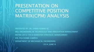 PRESENTATION ON
COMPETITIVE POSITION
MATRIX(CPM) ANALYSIS
PRESENTED BY: ER. SABAN KUMAR KC
MSC ENGINEERING IN TECHNOLOGY AND INNOVATION MANAGEMENT
MSTIM/2013/159/II SEMESTER/STRATEGIC MANAGEMENT
IOE, PULCHOWK CAMPUS
DEPARTMENT OF MECHANICAL ENGINEERING
2014, JUNE19
 