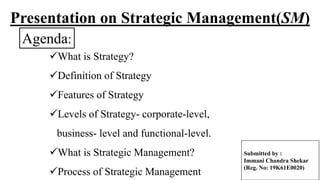 Presentation on Strategic Management(SM)
What is Strategy?
Definition of Strategy
Features of Strategy
Levels of Strategy- corporate-level,
business- level and functional-level.
What is Strategic Management?
Process of Strategic Management
Agenda:
Submitted by :
Immani Chandra Shekar
(Reg. No: 19K61E0020)
 