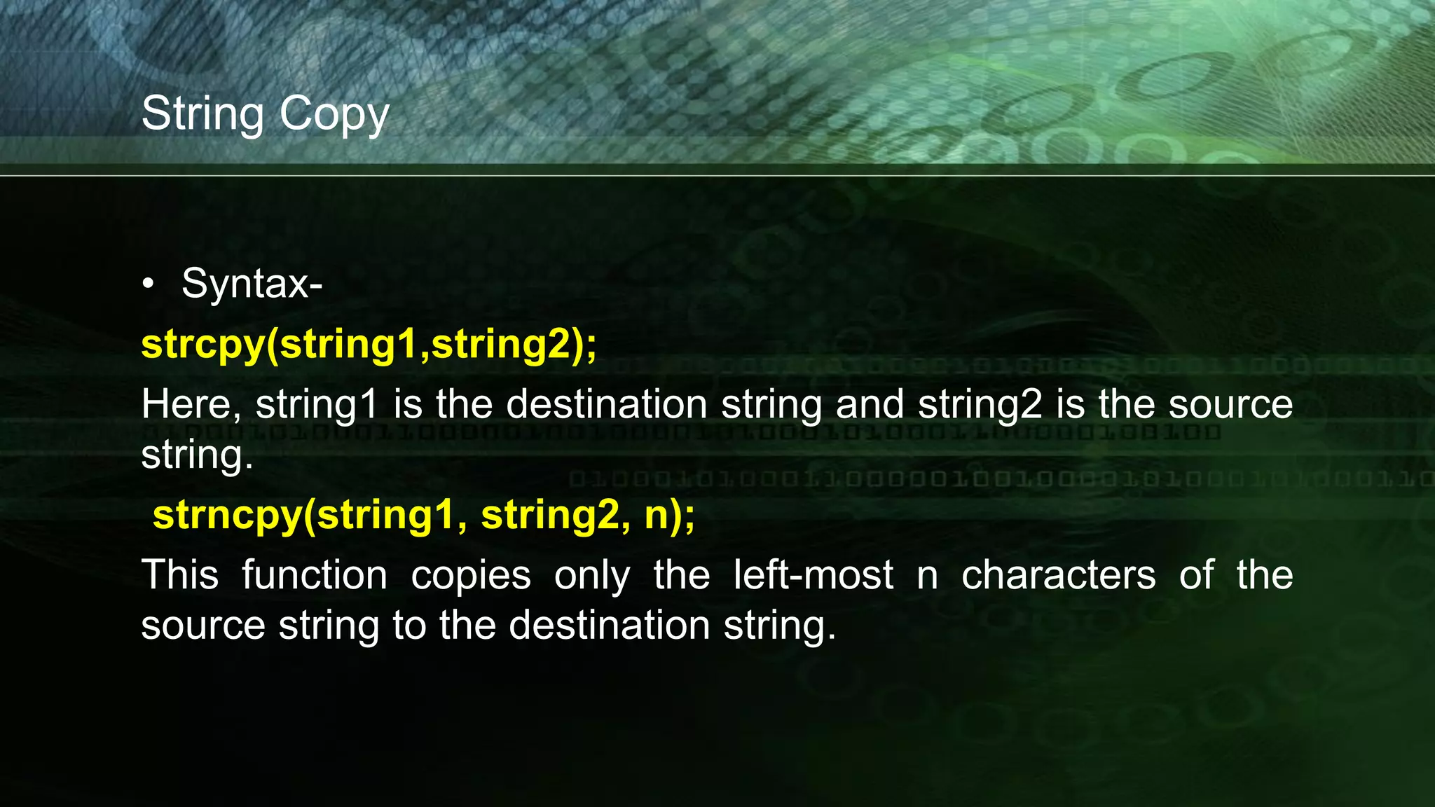 String Copy
• Syntax-
strcpy(string1,string2);
Here, string1 is the destination string and string2 is the source
string.
strncpy(string1, string2, n);
This function copies only the left-most n characters of the
source string to the destination string.
 