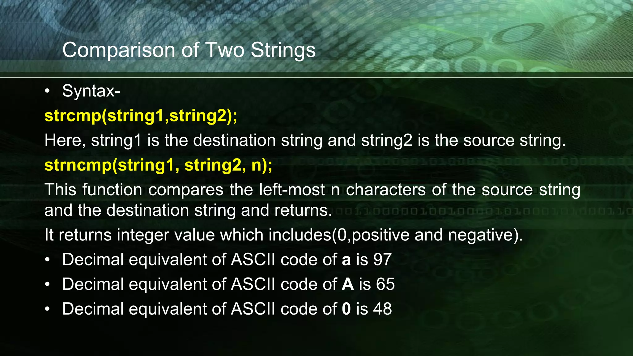 Comparison of Two Strings
• Syntax-
strcmp(string1,string2);
Here, string1 is the destination string and string2 is the source string.
strncmp(string1, string2, n);
This function compares the left-most n characters of the source string
and the destination string and returns.
It returns integer value which includes(0,positive and negative).
• Decimal equivalent of ASCII code of a is 97
• Decimal equivalent of ASCII code of A is 65
• Decimal equivalent of ASCII code of 0 is 48
 