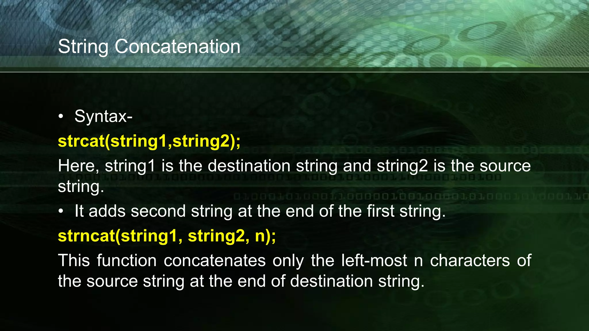 String Concatenation
• Syntax-
strcat(string1,string2);
Here, string1 is the destination string and string2 is the source
string.
• It adds second string at the end of the first string.
strncat(string1, string2, n);
This function concatenates only the left-most n characters of
the source string at the end of destination string.
 