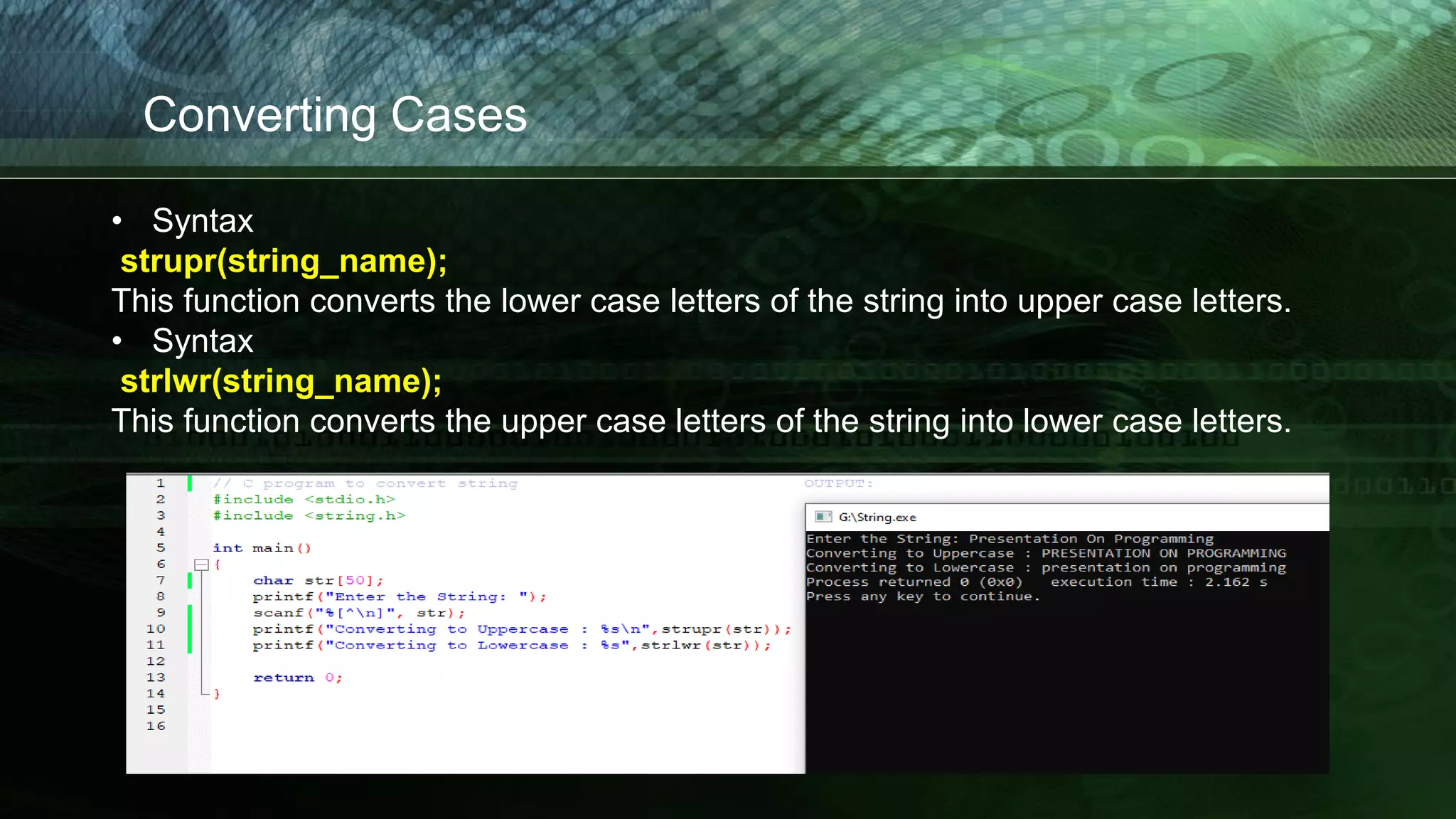 Converting Cases
• Syntax
strupr(string_name);
This function converts the lower case letters of the string into upper case letters.
• Syntax
strlwr(string_name);
This function converts the upper case letters of the string into lower case letters.
 