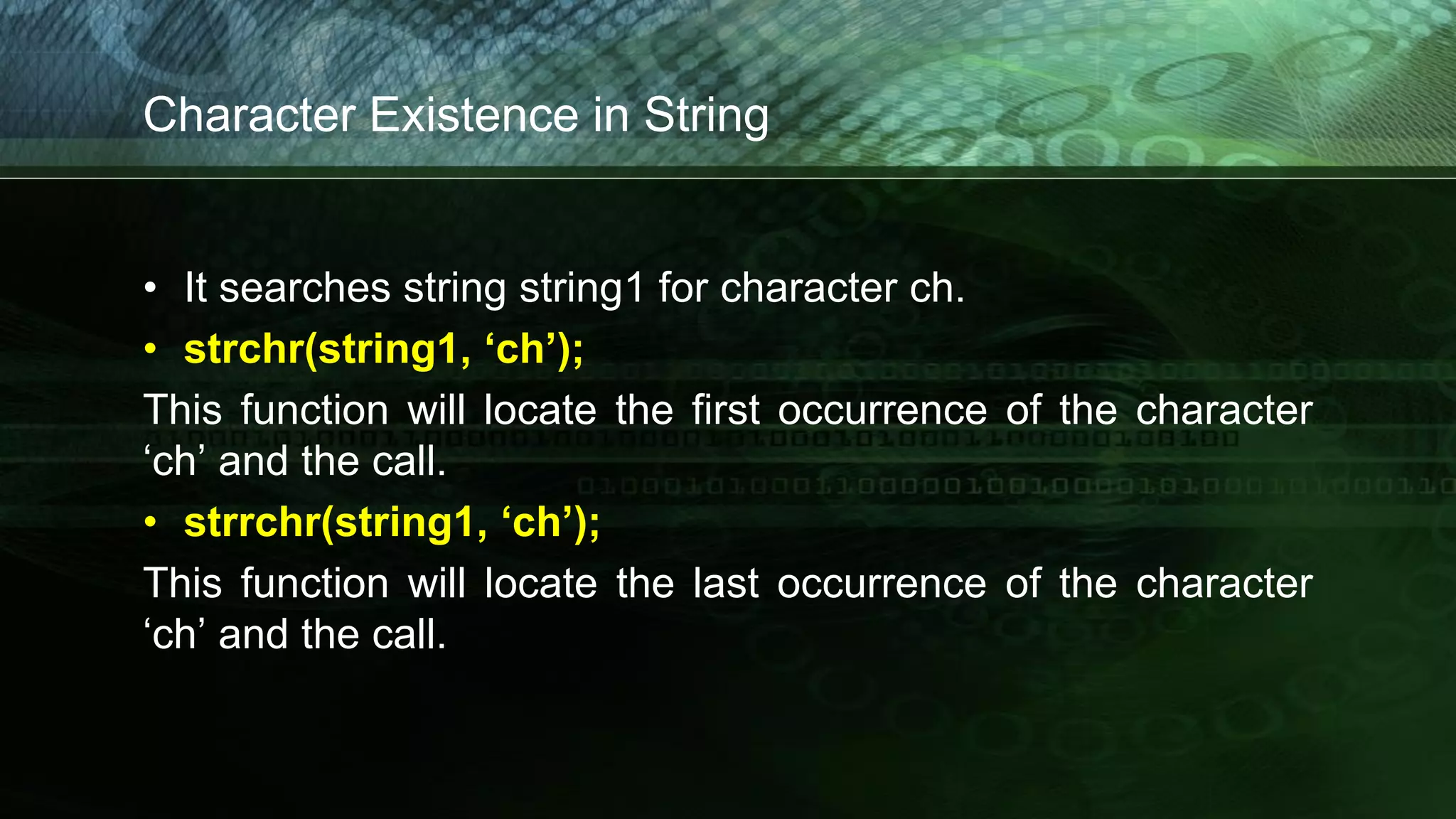 Character Existence in String
• It searches string string1 for character ch.
• strchr(string1, ‘ch’);
This function will locate the first occurrence of the character
‘ch’ and the call.
• strrchr(string1, ‘ch’);
This function will locate the last occurrence of the character
‘ch’ and the call.
 