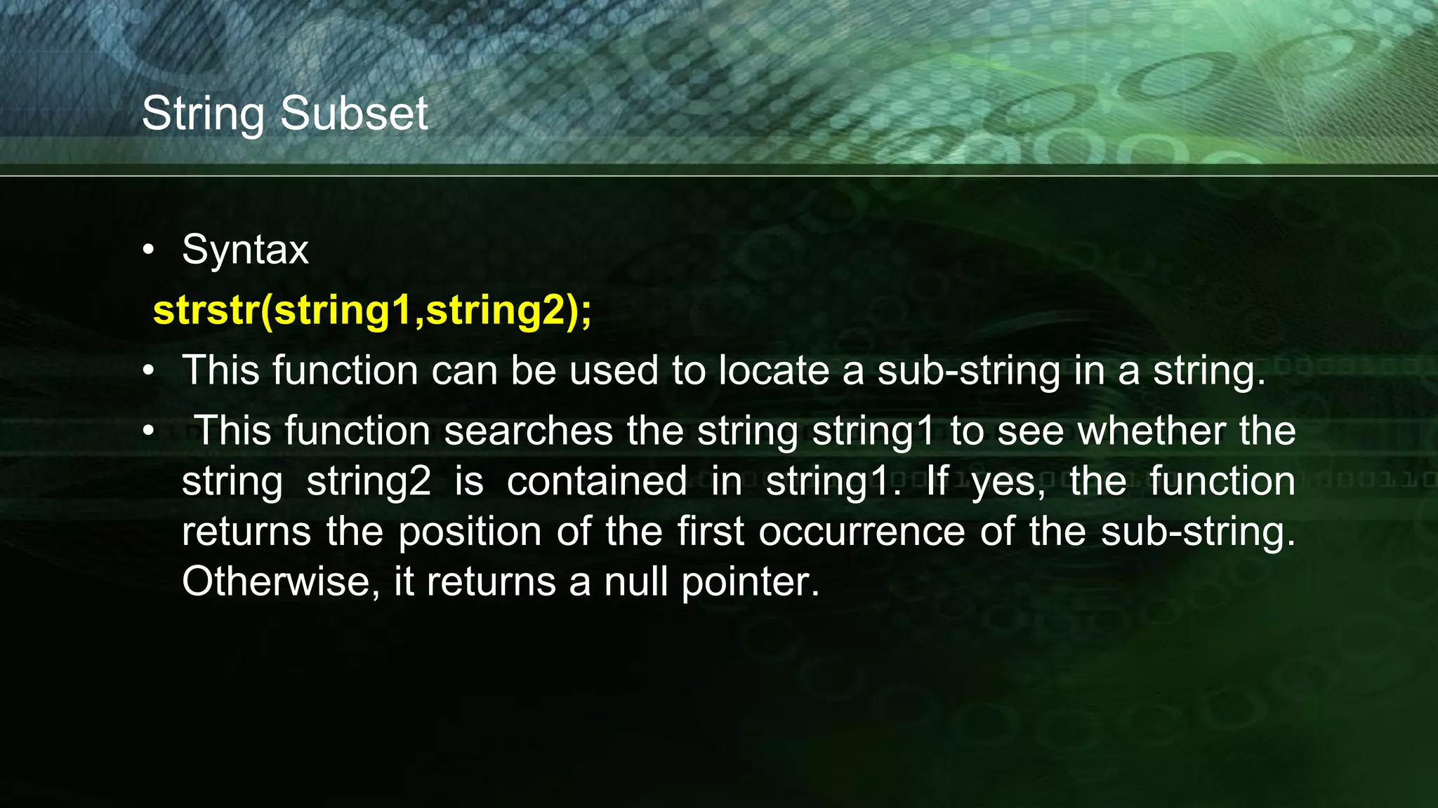 String Subset
• Syntax
strstr(string1,string2);
• This function can be used to locate a sub-string in a string.
• This function searches the string string1 to see whether the
string string2 is contained in string1. If yes, the function
returns the position of the first occurrence of the sub-string.
Otherwise, it returns a null pointer.
 