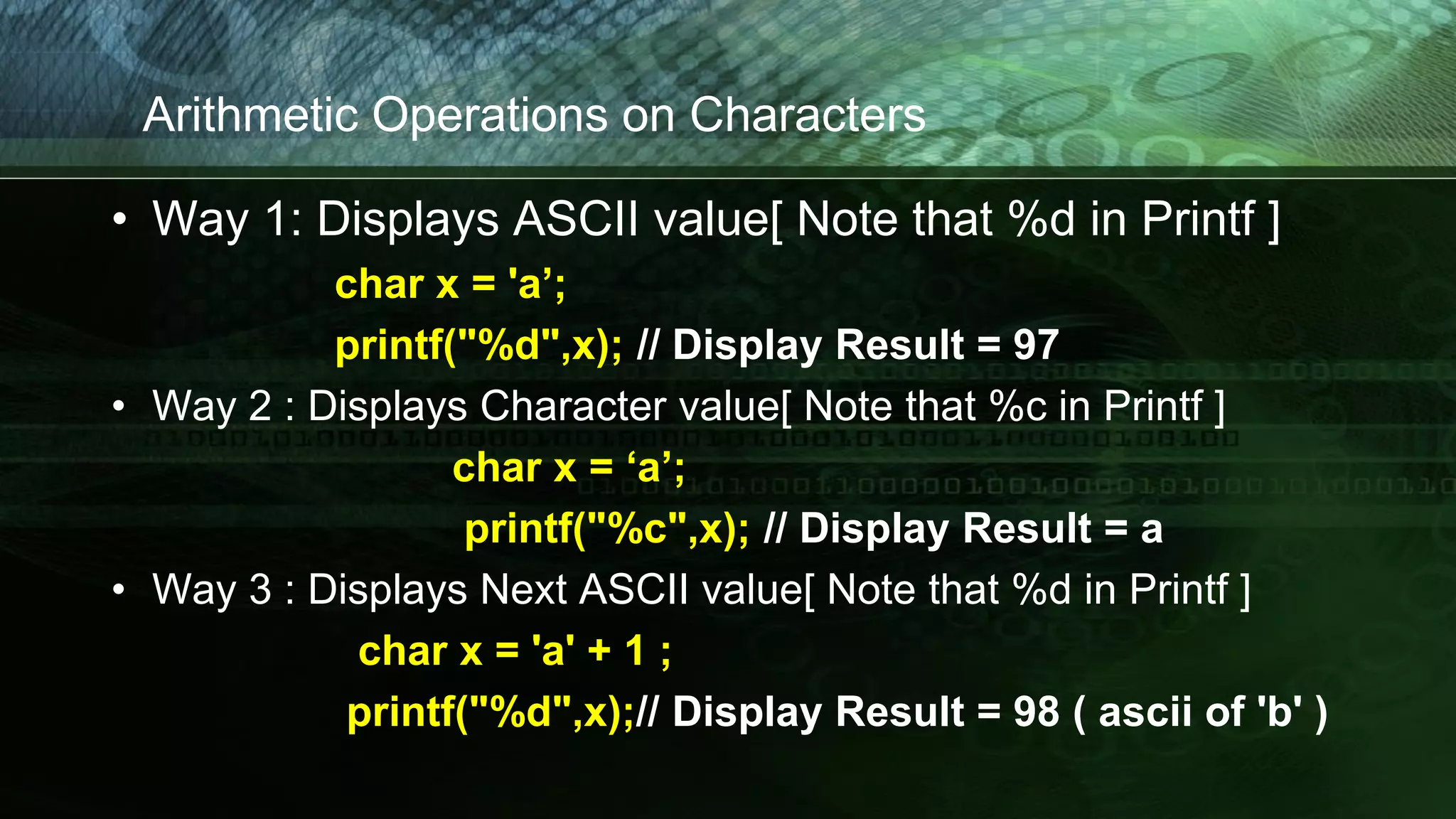 Arithmetic Operations on Characters
• Way 1: Displays ASCII value[ Note that %d in Printf ]
char x = 'a’;
printf("%d",x); // Display Result = 97
• Way 2 : Displays Character value[ Note that %c in Printf ]
char x = ‘a’;
printf("%c",x); // Display Result = a
• Way 3 : Displays Next ASCII value[ Note that %d in Printf ]
char x = 'a' + 1 ;
printf("%d",x);// Display Result = 98 ( ascii of 'b' )
 