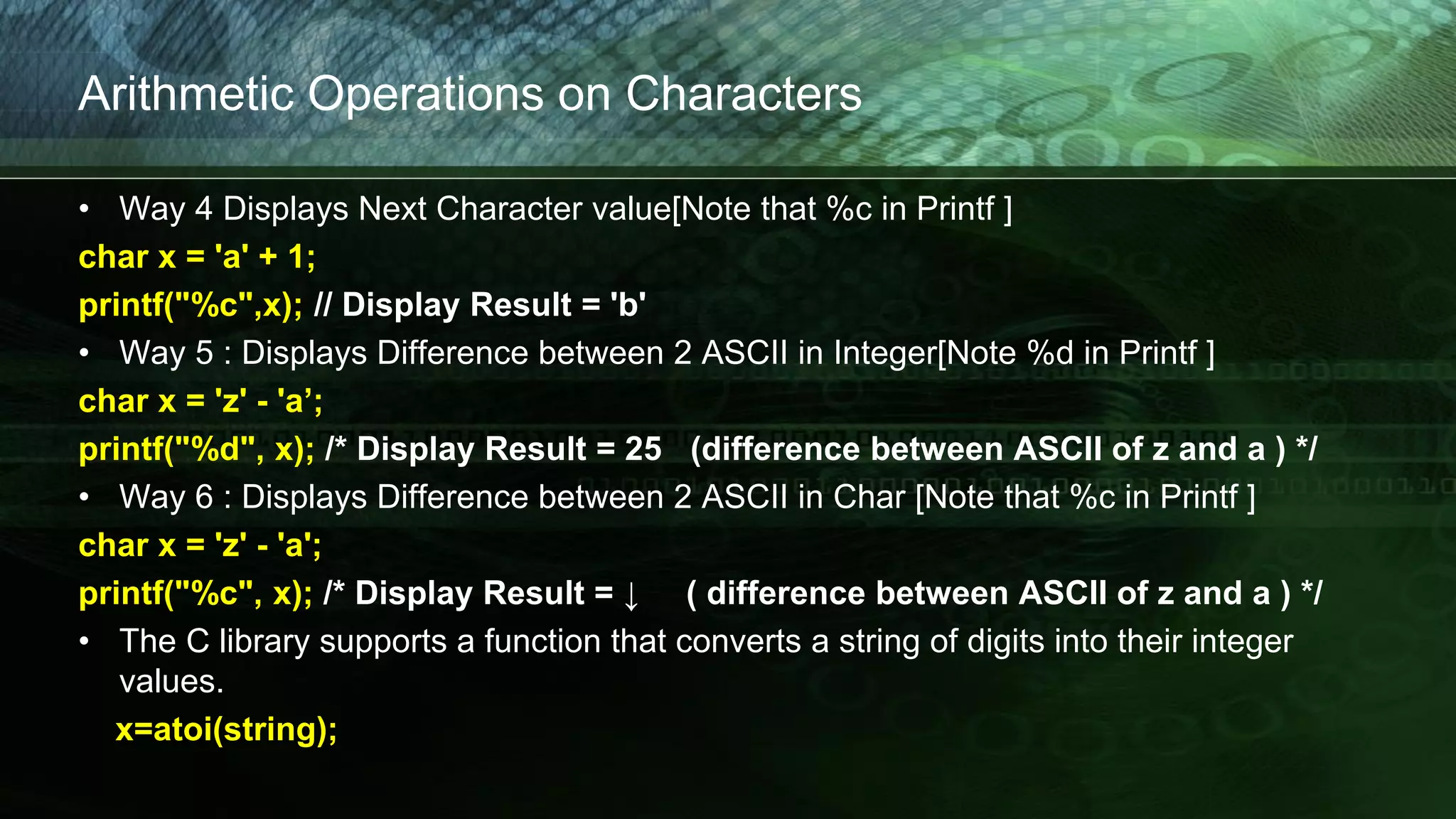 Arithmetic Operations on Characters
• Way 4 Displays Next Character value[Note that %c in Printf ]
char x = 'a' + 1;
printf("%c",x); // Display Result = 'b'
• Way 5 : Displays Difference between 2 ASCII in Integer[Note %d in Printf ]
char x = 'z' - 'a’;
printf("%d", x); /* Display Result = 25 (difference between ASCII of z and a ) */
• Way 6 : Displays Difference between 2 ASCII in Char [Note that %c in Printf ]
char x = 'z' - 'a';
printf("%c", x); /* Display Result = ↓ ( difference between ASCII of z and a ) */
• The C library supports a function that converts a string of digits into their integer
values.
x=atoi(string);
 