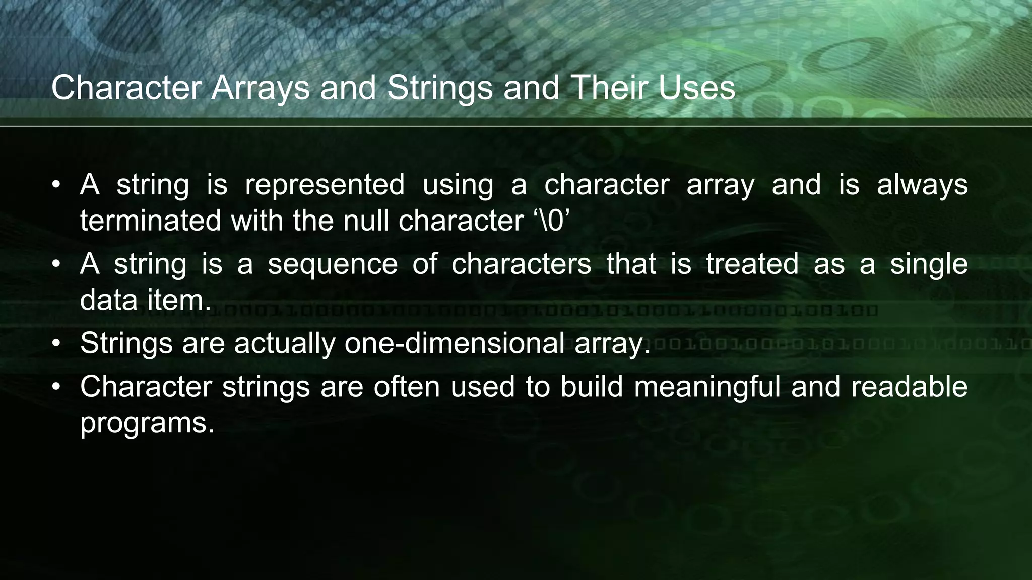Character Arrays and Strings and Their Uses
• A string is represented using a character array and is always
terminated with the null character ‘0’
• A string is a sequence of characters that is treated as a single
data item.
• Strings are actually one-dimensional array.
• Character strings are often used to build meaningful and readable
programs.
 
