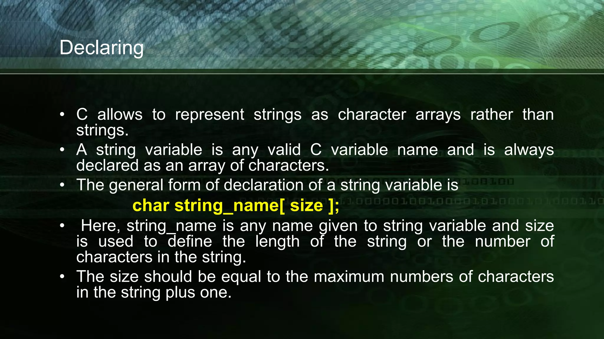 Declaring
• C allows to represent strings as character arrays rather than
strings.
• A string variable is any valid C variable name and is always
declared as an array of characters.
• The general form of declaration of a string variable is
char string_name[ size ];
• Here, string_name is any name given to string variable and size
is used to define the length of the string or the number of
characters in the string.
• The size should be equal to the maximum numbers of characters
in the string plus one.
 