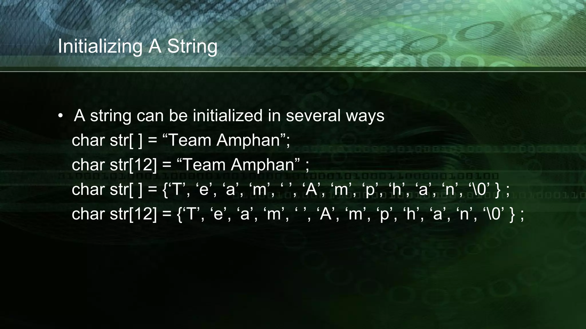Initializing A String
• A string can be initialized in several ways
char str[ ] = “Team Amphan”;
char str[12] = “Team Amphan” ;
char str[ ] = {‘T’, ‘e’, ‘a’, ‘m’, ‘ ’, ‘A’, ‘m’, ‘p’, ‘h’, ‘a’, ‘n’, ‘0’ } ;
char str[12] = {‘T’, ‘e’, ‘a’, ‘m’, ‘ ’, ‘A’, ‘m’, ‘p’, ‘h’, ‘a’, ‘n’, ‘0’ } ;
 