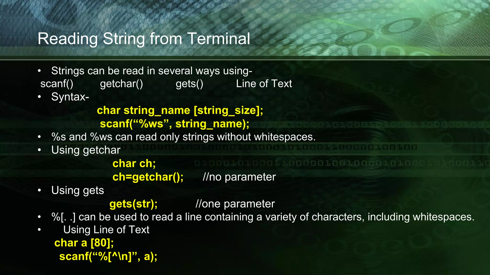 Reading String from Terminal
• Strings can be read in several ways using-
scanf() getchar() gets() Line of Text
• Syntax-
char string_name [string_size];
scanf(“%ws”, string_name);
• %s and %ws can read only strings without whitespaces.
• Using getchar
char ch;
ch=getchar(); //no parameter
• Using gets
gets(str); //one parameter
• %[. .] can be used to read a line containing a variety of characters, including whitespaces.
• Using Line of Text
char a [80];
scanf(“%[^n]”, a);
 