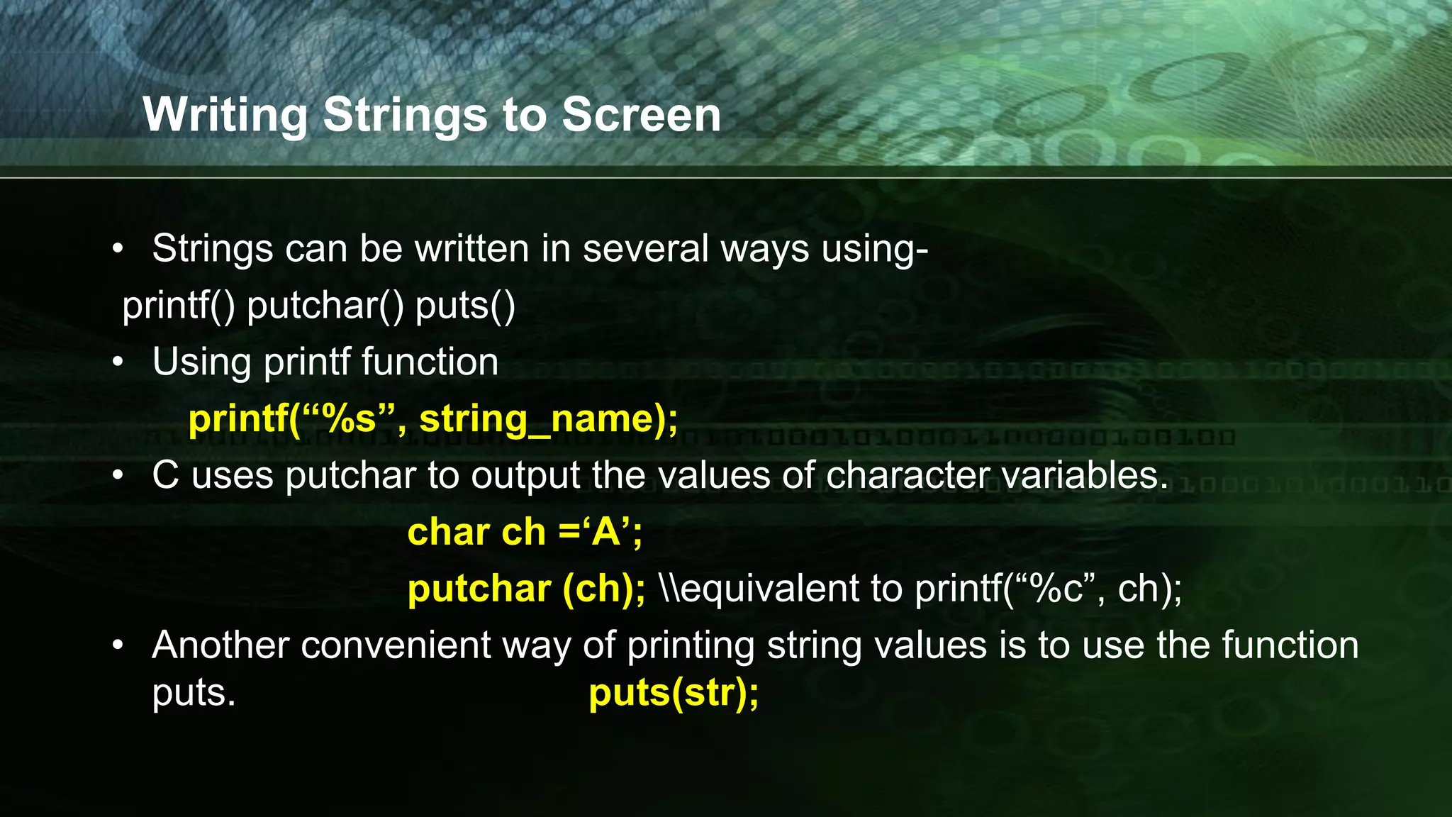 Writing Strings to Screen
• Strings can be written in several ways using-
printf() putchar() puts()
• Using printf function
printf(“%s”, string_name);
• C uses putchar to output the values of character variables.
char ch =‘A’;
putchar (ch); equivalent to printf(“%c”, ch);
• Another convenient way of printing string values is to use the function
puts. puts(str);
 