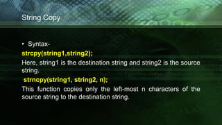 String Copy
• Syntax-
strcpy(string1,string2);
Here, string1 is the destination string and string2 is the source
string.
strncpy(string1, string2, n);
This function copies only the left-most n characters of the
source string to the destination string.
 