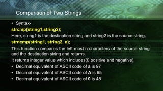 Comparison of Two Strings
• Syntax-
strcmp(string1,string2);
Here, string1 is the destination string and string2 is the source string.
strncmp(string1, string2, n);
This function compares the left-most n characters of the source string
and the destination string and returns.
It returns integer value which includes(0,positive and negative).
• Decimal equivalent of ASCII code of a is 97
• Decimal equivalent of ASCII code of A is 65
• Decimal equivalent of ASCII code of 0 is 48
 
