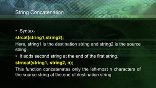 String Concatenation
• Syntax-
strcat(string1,string2);
Here, string1 is the destination string and string2 is the source
string.
• It adds second string at the end of the first string.
strncat(string1, string2, n);
This function concatenates only the left-most n characters of
the source string at the end of destination string.
 