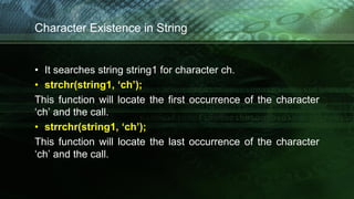Character Existence in String
• It searches string string1 for character ch.
• strchr(string1, ‘ch’);
This function will locate the first occurrence of the character
‘ch’ and the call.
• strrchr(string1, ‘ch’);
This function will locate the last occurrence of the character
‘ch’ and the call.
 