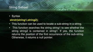String Subset
• Syntax
strstr(string1,string2);
• This function can be used to locate a sub-string in a string.
• This function searches the string string1 to see whether the
string string2 is contained in string1. If yes, the function
returns the position of the first occurrence of the sub-string.
Otherwise, it returns a null pointer.
 