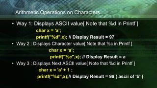 Arithmetic Operations on Characters
• Way 1: Displays ASCII value[ Note that %d in Printf ]
char x = 'a’;
printf("%d",x); // Display Result = 97
• Way 2 : Displays Character value[ Note that %c in Printf ]
char x = ‘a’;
printf("%c",x); // Display Result = a
• Way 3 : Displays Next ASCII value[ Note that %d in Printf ]
char x = 'a' + 1 ;
printf("%d",x);// Display Result = 98 ( ascii of 'b' )
 