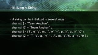 Initializing A String
• A string can be initialized in several ways
char str[ ] = “Team Amphan”;
char str[12] = “Team Amphan” ;
char str[ ] = {‘T’, ‘e’, ‘a’, ‘m’, ‘ ’, ‘A’, ‘m’, ‘p’, ‘h’, ‘a’, ‘n’, ‘0’ } ;
char str[12] = {‘T’, ‘e’, ‘a’, ‘m’, ‘ ’, ‘A’, ‘m’, ‘p’, ‘h’, ‘a’, ‘n’, ‘0’ } ;
 