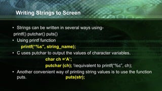Writing Strings to Screen
• Strings can be written in several ways using-
printf() putchar() puts()
• Using printf function
printf(“%s”, string_name);
• C uses putchar to output the values of character variables.
char ch =‘A’;
putchar (ch); equivalent to printf(“%c”, ch);
• Another convenient way of printing string values is to use the function
puts. puts(str);
 