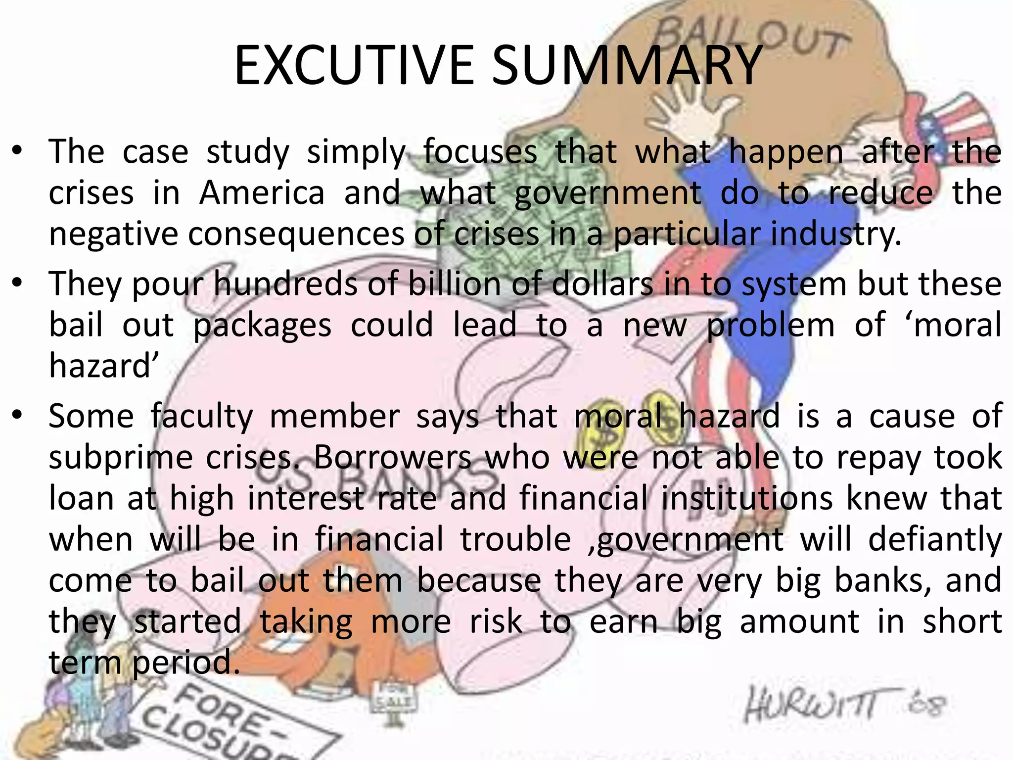 EXCUTIVE SUMMARYThe case study simply focuses that what happen after the crises in America and what government do to reduce the negative consequences of crises in a particular industry.They pour hundreds of billion of dollars in to system but these bail out packages could lead to a new problem of ‘moral hazard’ Some faculty member says that moral hazard is a cause of subprime crises. Borrowers who were not able to repay took loan at high interest rate and financial institutions knew that when will be in financial trouble ,government will defiantly come to bail out them because they are very big banks, and they started taking more risk to earn big amount in short term period.