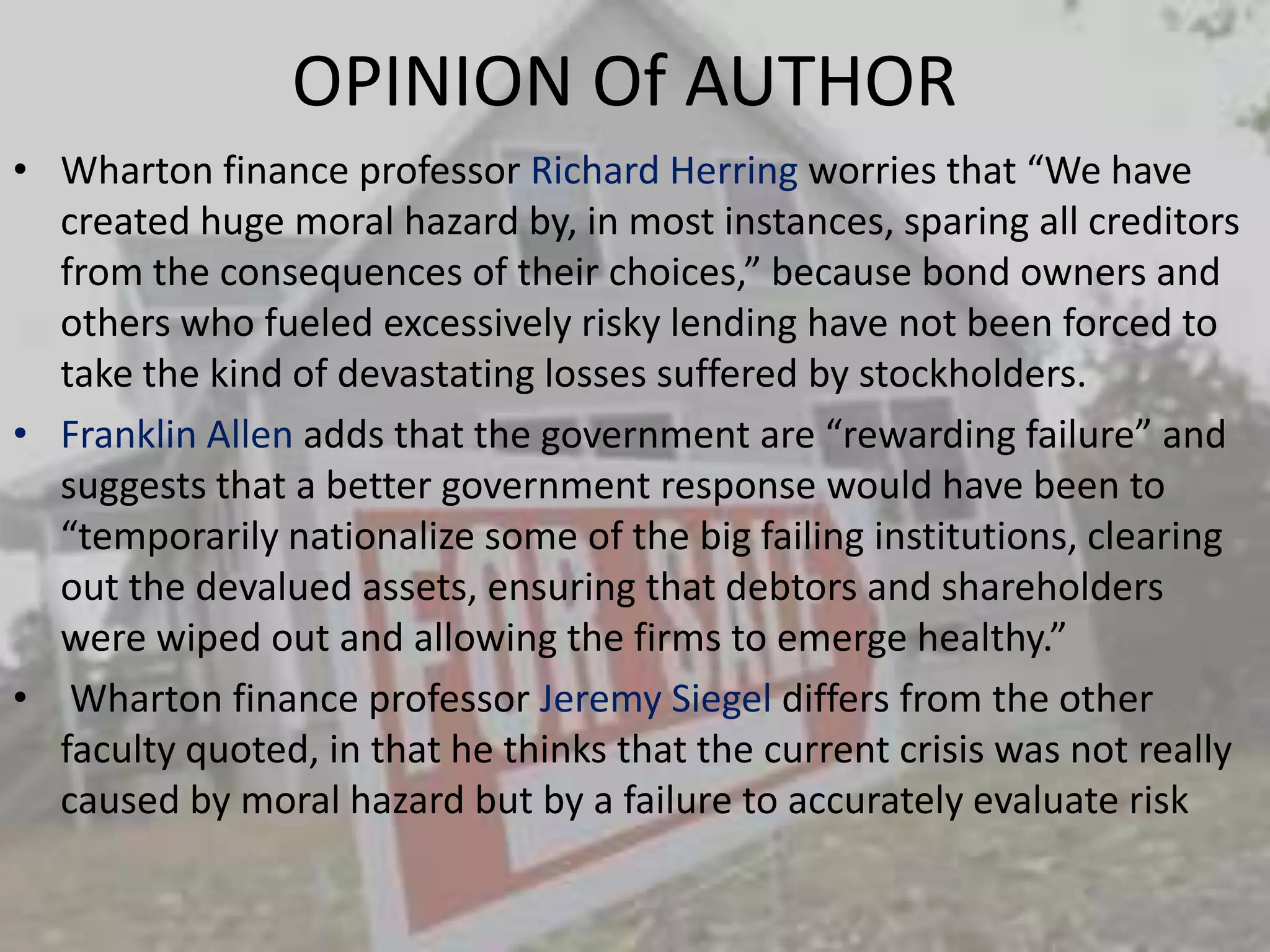 OPINION Of AUTHORWharton finance professor Richard Herring worries that “We have created huge moral hazard by, in most instances, sparing all creditors from the consequences of their choices,” because bond owners and others who fueled excessively risky lending have not been forced to take the kind of devastating losses suffered by stockholders. Franklin Allen adds that the government are “rewarding failure” and suggests that a better government response would have been to “temporarily nationalize some of the big failing institutions, clearing out the devalued assets, ensuring that debtors and shareholders were wiped out and allowing the firms to emerge healthy.” Wharton finance professor Jeremy Siegel differs from the other faculty quoted, in that he thinks that the current crisis was not really caused by moral hazard but by a failure to accurately evaluate risk