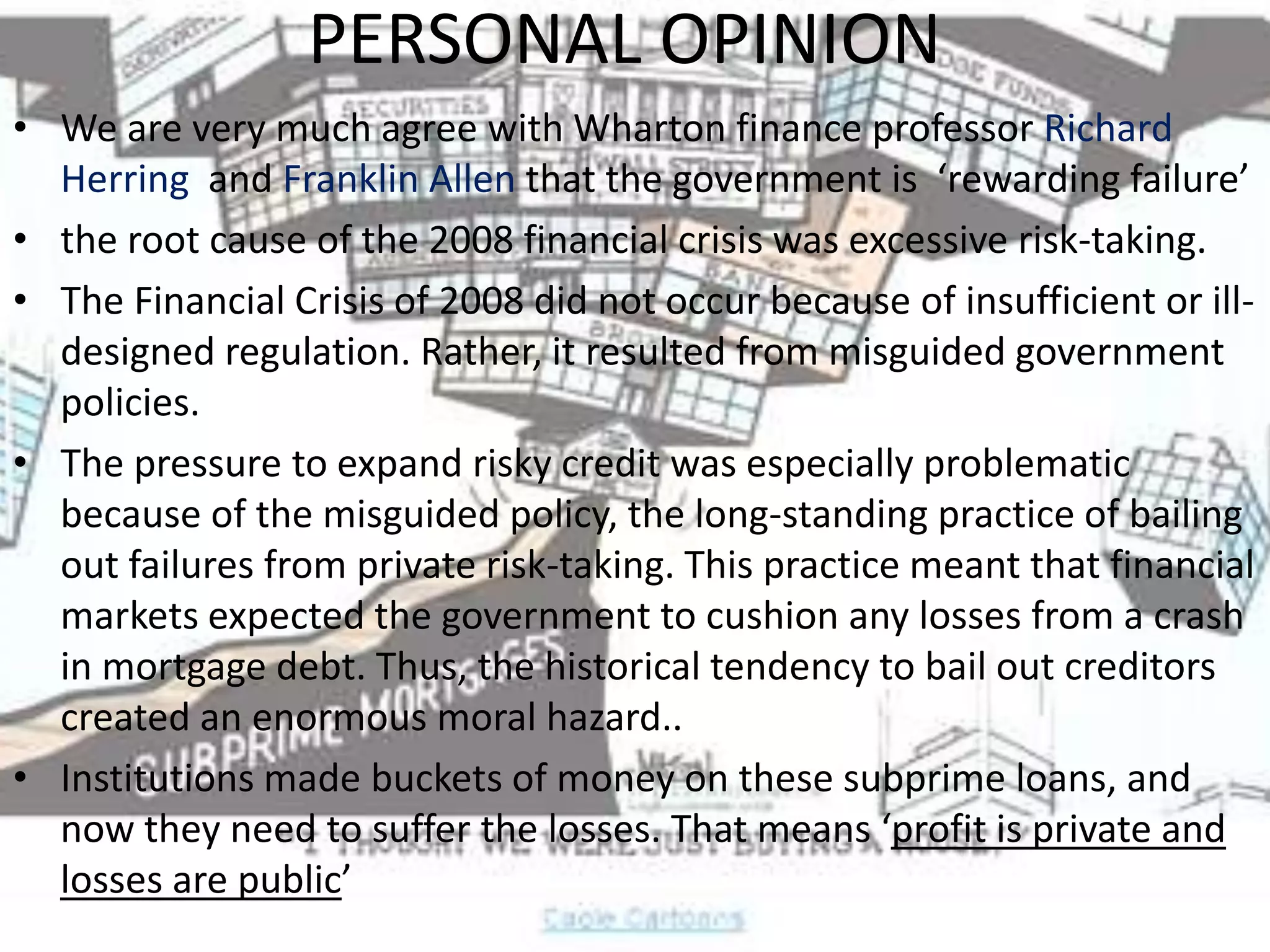 PERSONAL OPINIONWe are very much agree with Wharton finance professor Richard Herring  and Franklin Allen that the government is  ‘rewarding failure’the root cause of the 2008 financial crisis was excessive risk-taking.The Financial Crisis of 2008 did not occur because of insufficient or ill-designed regulation. Rather, it resulted from misguided government policies.The pressure to expand risky credit was especially problematic because of the misguided policy, the long-standing practice of bailing out failures from private risk-taking. This practice meant that financial markets expected the government to cushion any losses from a crash in mortgage debt. Thus, the historical tendency to bail out creditors created an enormous moral hazard..Institutions made buckets of money on these subprime loans, and now they need to suffer the losses. That means ‘profit is private and losses are public’