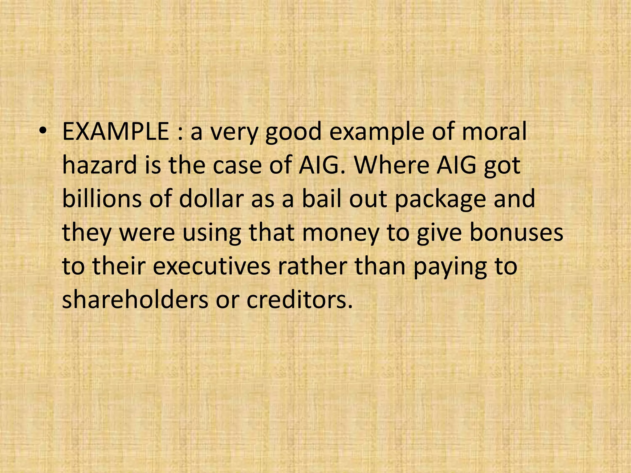 EXAMPLE : a very good example of moral hazard is the case of AIG. Where AIG got  billions of dollar as a bail out package and they were using that money to give bonuses to their executives rather than paying to shareholders or creditors.