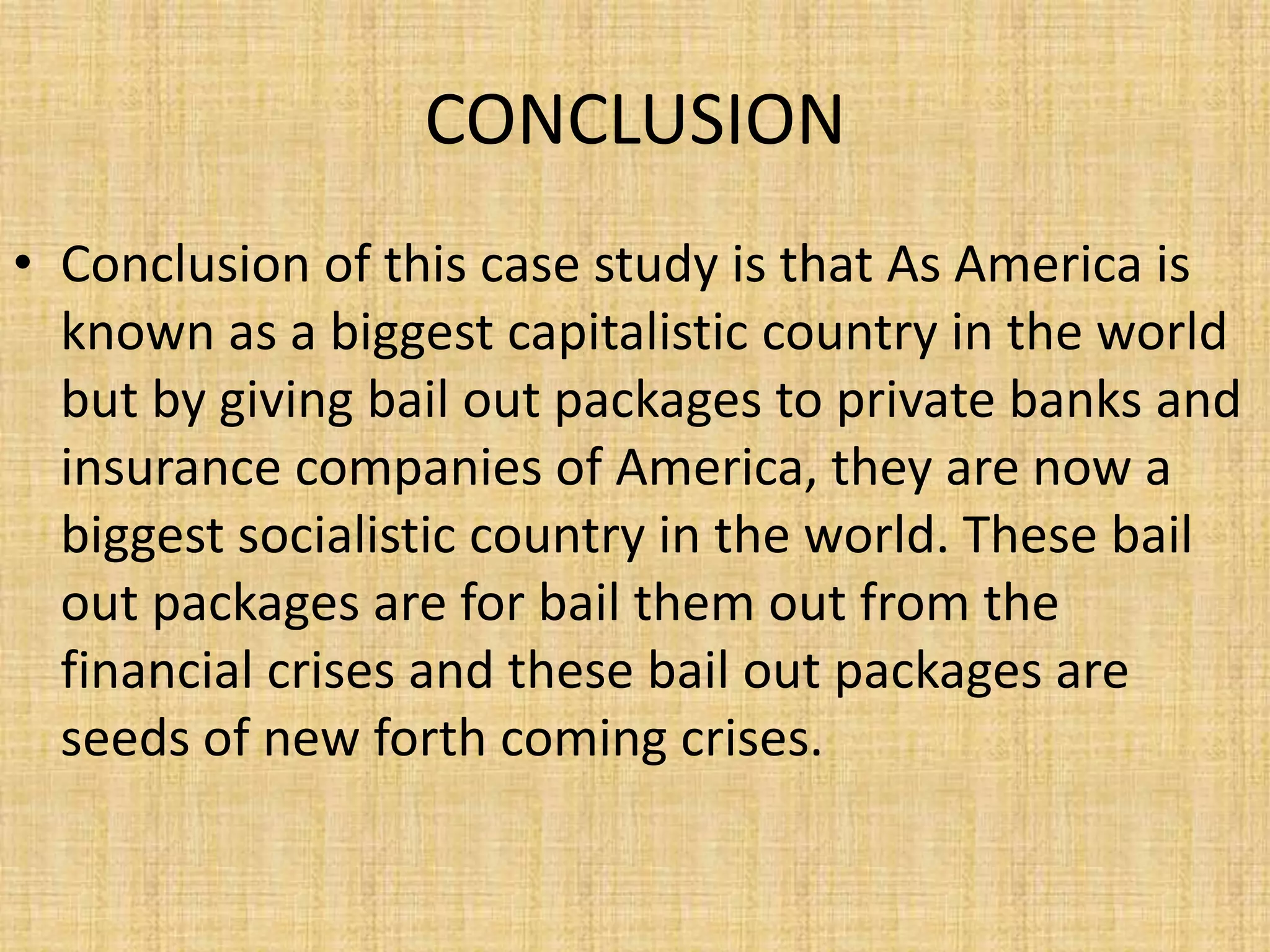CONCLUSIONConclusion of this case study is that As America is known as a biggest capitalistic country in the world but by giving bail out packages to private banks and insurance companies of America, they are now a biggest socialistic country in the world. These bail out packages are for bail them out from the financial crises and these bail out packages are seeds of new forth coming crises.
