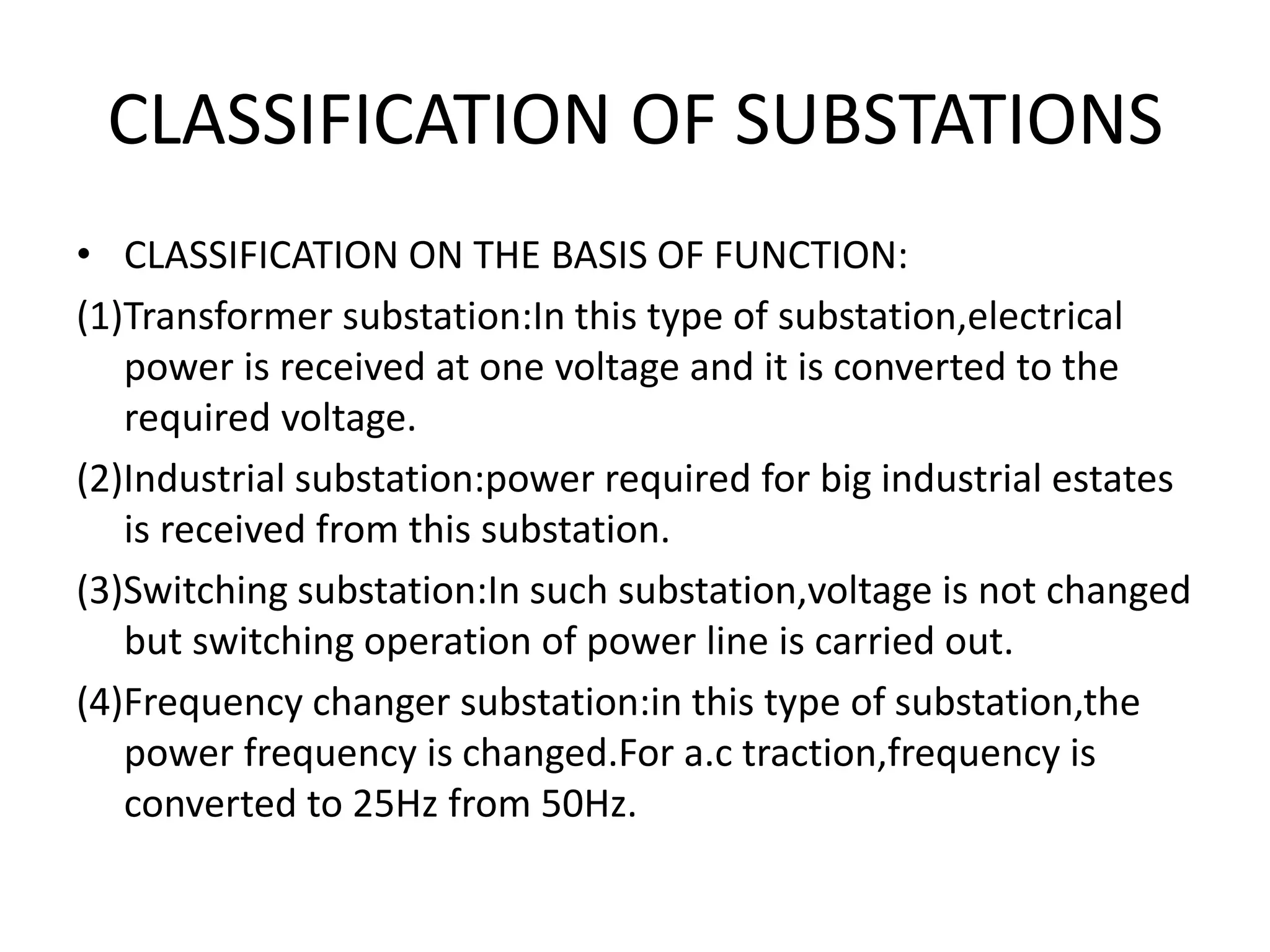 CLASSIFICATION OF SUBSTATIONS
• CLASSIFICATION ON THE BASIS OF FUNCTION:
(1)Transformer substation:In this type of substation,electrical
power is received at one voltage and it is converted to the
required voltage.
(2)Industrial substation:power required for big industrial estates
is received from this substation.
(3)Switching substation:In such substation,voltage is not changed
but switching operation of power line is carried out.
(4)Frequency changer substation:in this type of substation,the
power frequency is changed.For a.c traction,frequency is
converted to 25Hz from 50Hz.
 