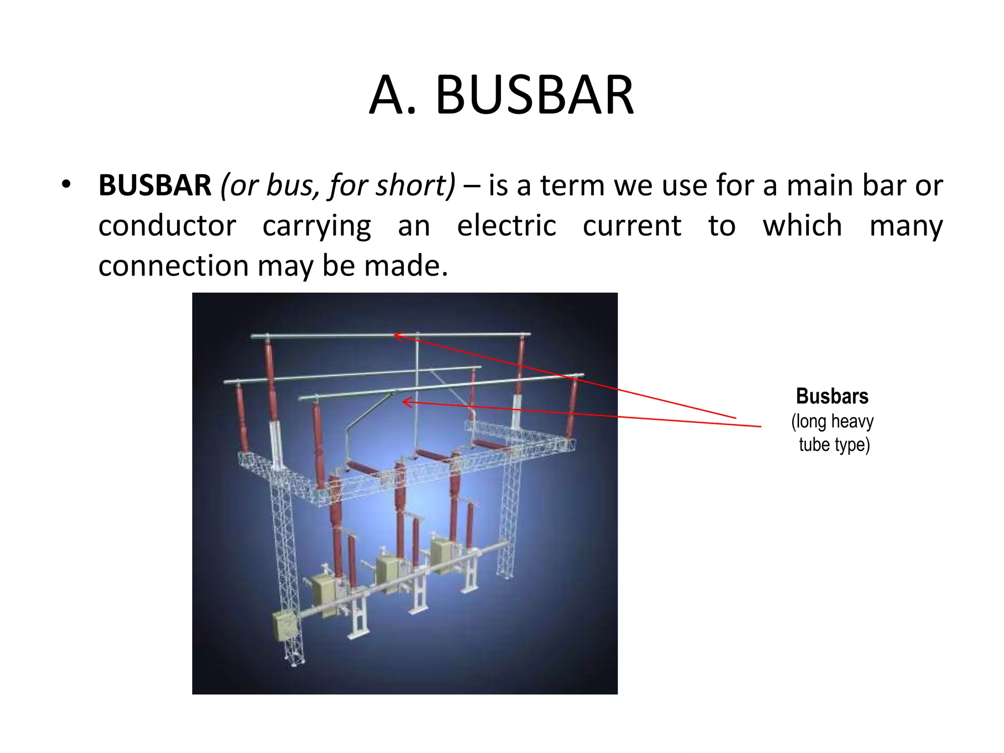 A. BUSBAR
• BUSBAR (or bus, for short) – is a term we use for a main bar or
conductor carrying an electric current to which many
connection may be made.
Busbars
(long heavy
tube type)
 
