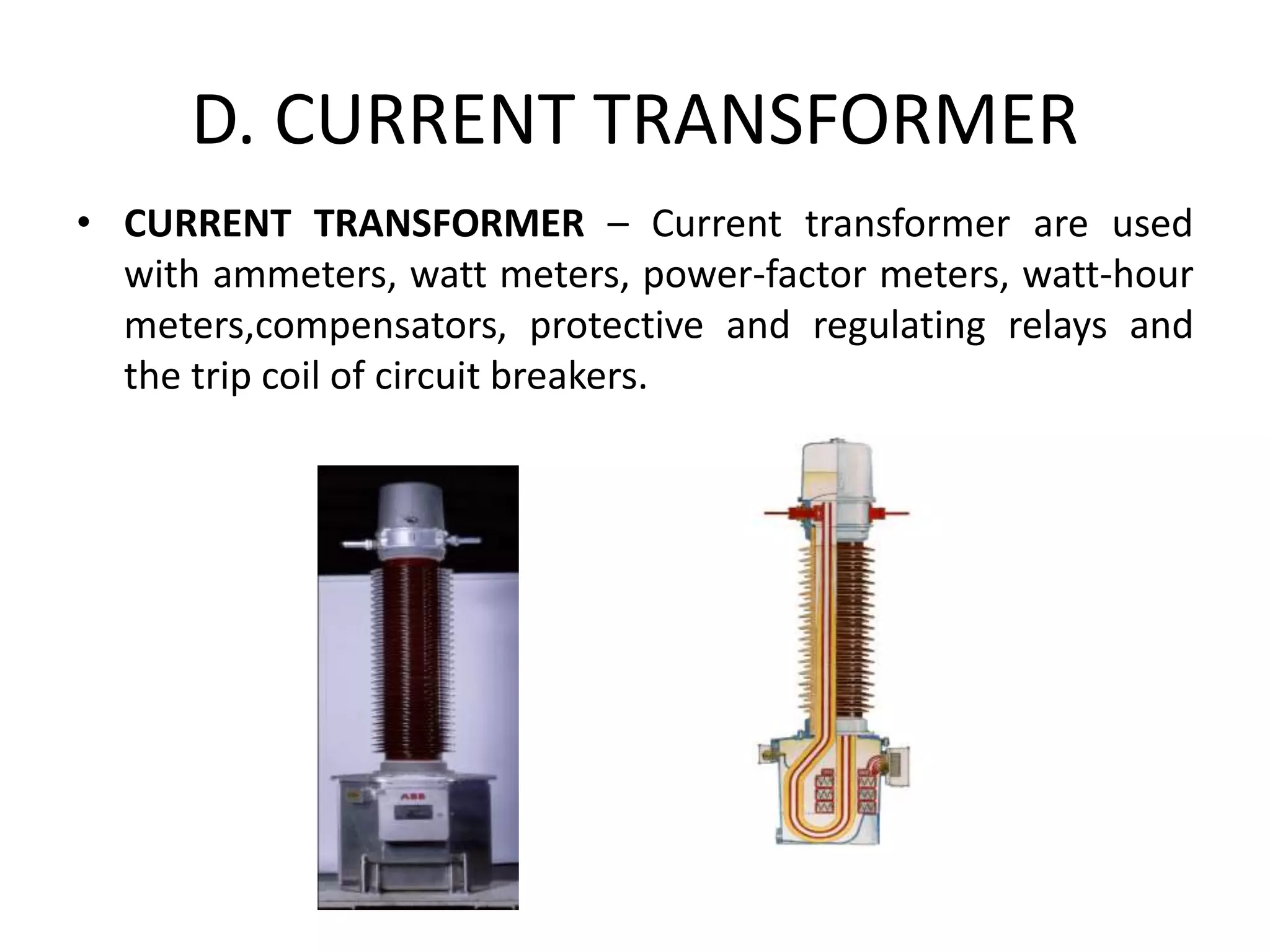 D. CURRENT TRANSFORMER
• CURRENT TRANSFORMER – Current transformer are used
with ammeters, watt meters, power-factor meters, watt-hour
meters,compensators, protective and regulating relays and
the trip coil of circuit breakers.
 