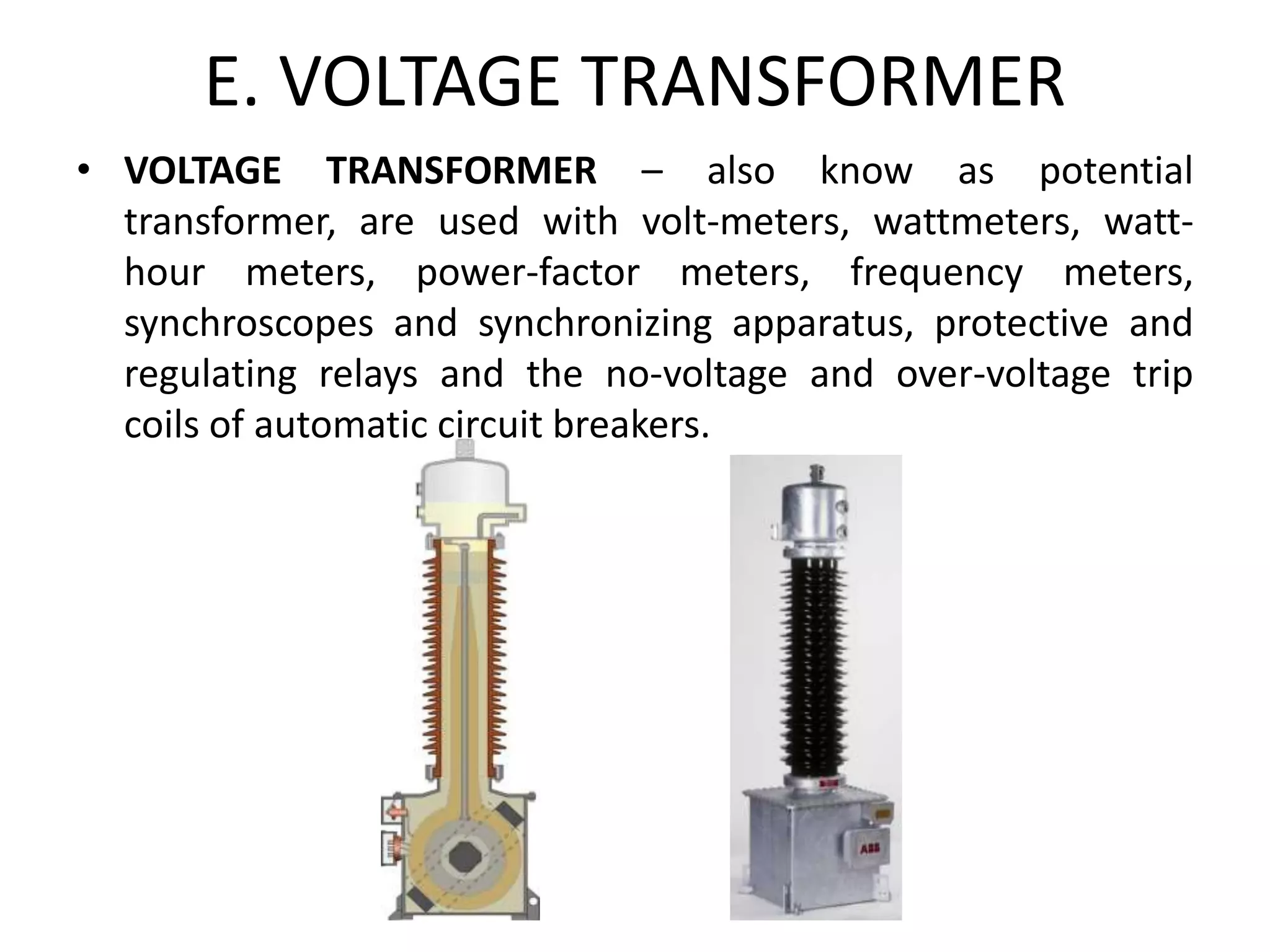 E. VOLTAGE TRANSFORMER
• VOLTAGE TRANSFORMER – also know as potential
transformer, are used with volt-meters, wattmeters, watt-
hour meters, power-factor meters, frequency meters,
synchroscopes and synchronizing apparatus, protective and
regulating relays and the no-voltage and over-voltage trip
coils of automatic circuit breakers.
 