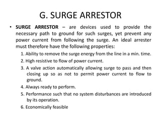 G. SURGE ARRESTOR
• SURGE ARRESTOR – are devices used to provide the
necessary path to ground for such surges, yet prevent any
power current from following the surge. An ideal arrester
must therefore have the following properties:
1. Ability to remove the surge energy from the line in a min. time.
2. High resistive to flow of power current.
3. A valve action automatically allowing surge to pass and then
closing up so as not to permit power current to flow to
ground.
4. Always ready to perform.
5. Performance such that no system disturbances are introduced
by its operation.
6. Economically feasible
 