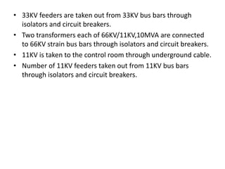 • 33KV feeders are taken out from 33KV bus bars through
isolators and circuit breakers.
• Two transformers each of 66KV/11KV,10MVA are connected
to 66KV strain bus bars through isolators and circuit breakers.
• 11KV is taken to the control room through underground cable.
• Number of 11KV feeders taken out from 11KV bus bars
through isolators and circuit breakers.
 