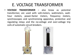 E. VOLTAGE TRANSFORMER
• VOLTAGE TRANSFORMER – also know as potential
transformer, are used with volt-meters, wattmeters, watt-
hour meters, power-factor meters, frequency meters,
synchroscopes and synchronizing apparatus, protective and
regulating relays and the no-voltage and over-voltage trip
coils of automatic circuit breakers.
 