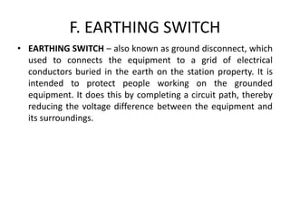 F. EARTHING SWITCH
• EARTHING SWITCH – also known as ground disconnect, which
used to connects the equipment to a grid of electrical
conductors buried in the earth on the station property. It is
intended to protect people working on the grounded
equipment. It does this by completing a circuit path, thereby
reducing the voltage difference between the equipment and
its surroundings.
 