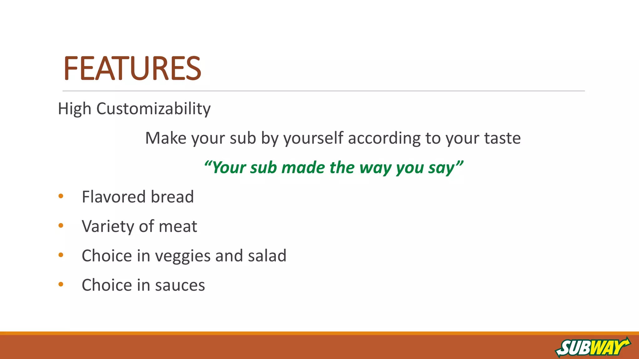 FEATURES
High Customizability
Make your sub by yourself according to your taste
“Your sub made the way you say”
• Flavored bread
• Variety of meat
• Choice in veggies and salad
• Choice in sauces
 